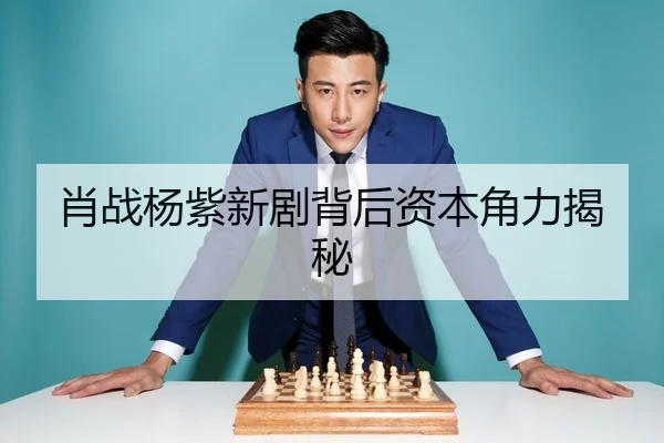 肖战杨紫新剧背后资本角力揭秘